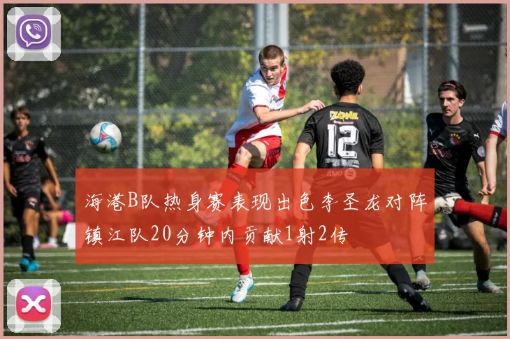 海港B队热身赛表现出色李圣龙对阵镇江队20分钟内贡献1射2传