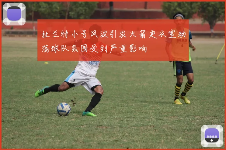 杜兰特小号风波引发火箭更衣室动荡球队氛围受到严重影响