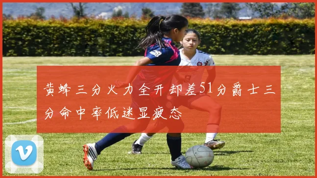 黄蜂三分火力全开却差51分爵士三分命中率低迷显疲态