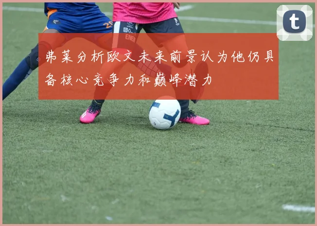 弗莱分析欧文未来前景认为他仍具备核心竞争力和巅峰潜力
