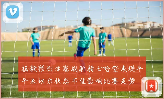 杨毅预测活塞战胜骑士哈登表现平平米切尔状态不佳影响比赛走势
