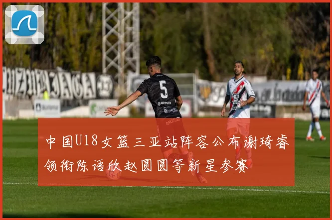 中国U18女篮三亚站阵容公布谢琦睿领衔陈语欣赵圆圆等新星参赛