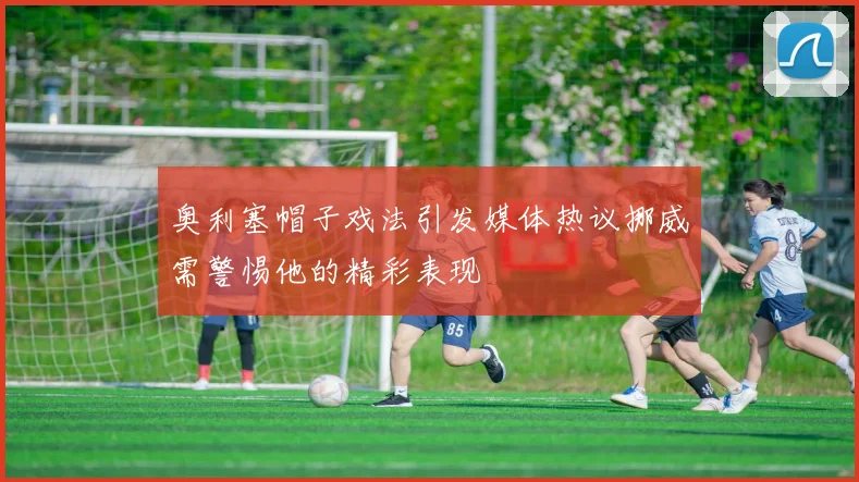 奥利塞帽子戏法引发媒体热议挪威需警惕他的精彩表现