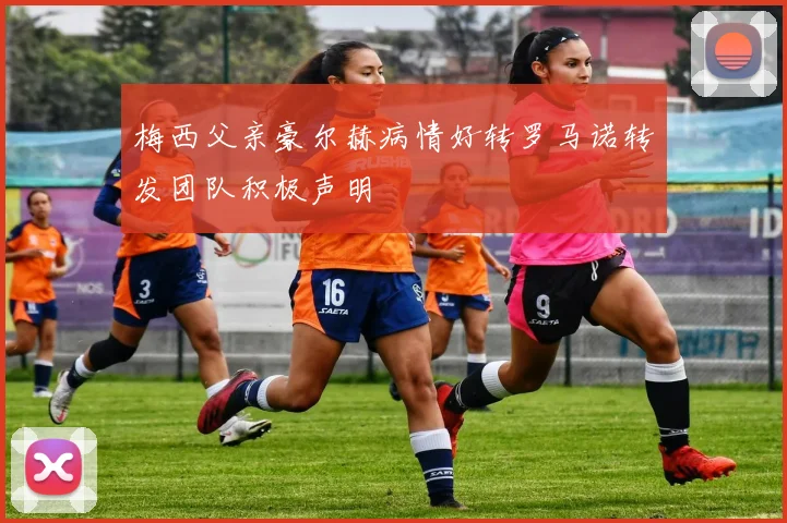 梅西父亲豪尔赫病情好转罗马诺转发团队积极声明