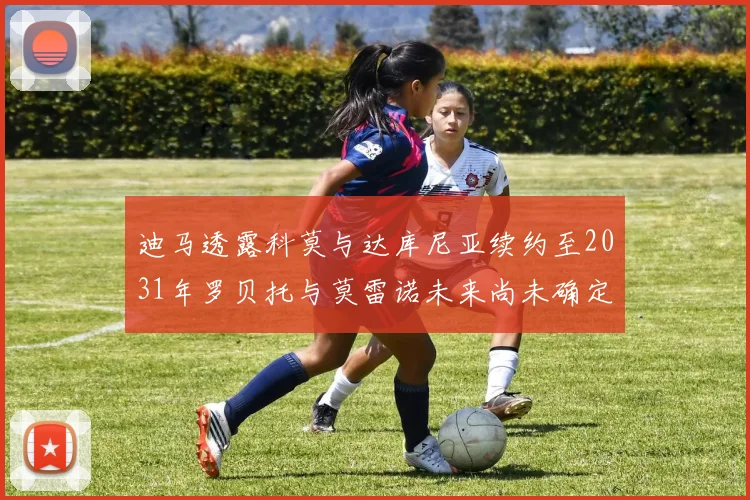 迪马透露科莫与达库尼亚续约至2031年罗贝托与莫雷诺未来尚未确定
