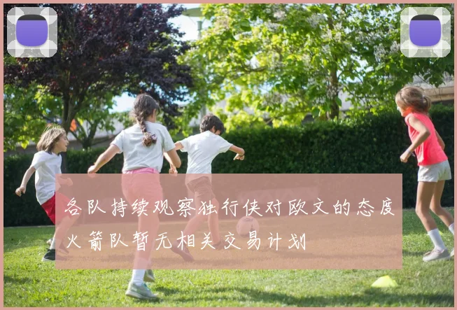 各队持续观察独行侠对欧文的态度火箭队暂无相关交易计划