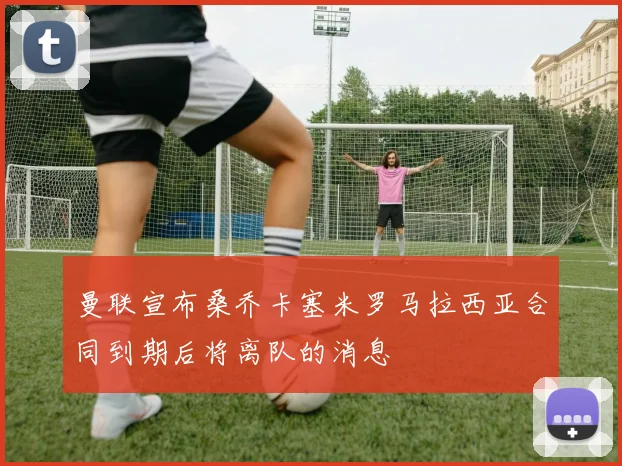 曼联宣布桑乔卡塞米罗马拉西亚合同到期后将离队的消息