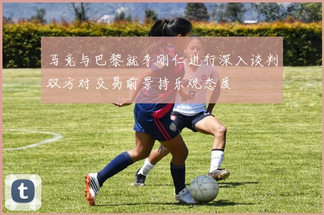 马竞与巴黎就李刚仁进行深入谈判双方对交易前景持乐观态度