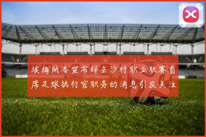 埃梅纳洛宣布辞去沙特职业联赛首席足球执行官职务的消息引发关注
