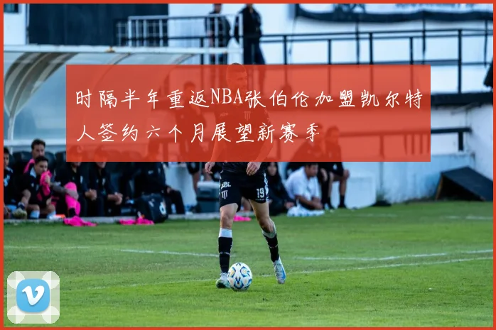 时隔半年重返NBA张伯伦加盟凯尔特人签约六个月展望新赛季