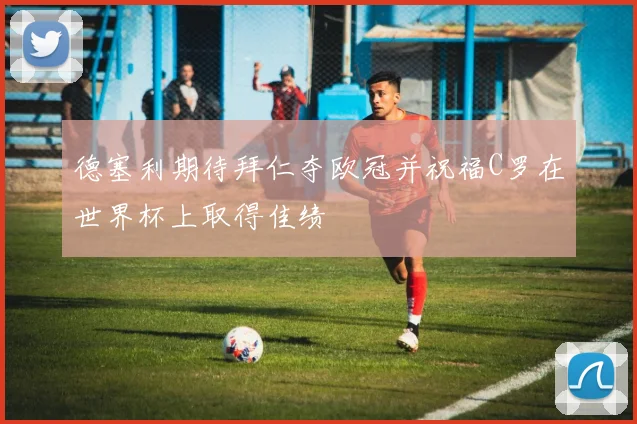 德塞利期待拜仁夺欧冠并祝福C罗在世界杯上取得佳绩