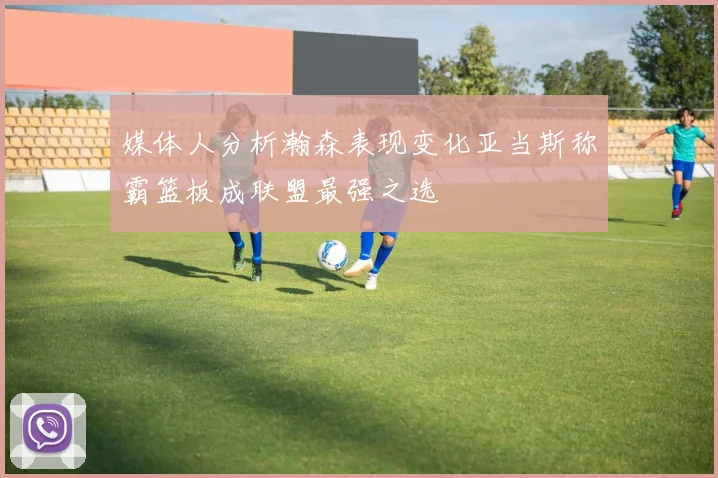 媒体人分析瀚森表现变化亚当斯称霸篮板成联盟最强之选