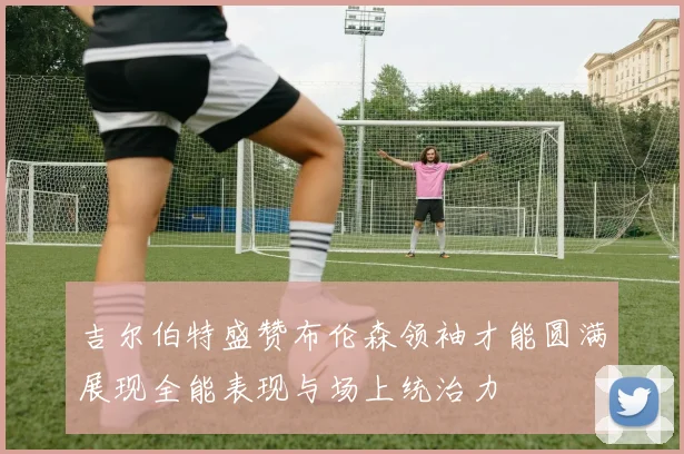 吉尔伯特盛赞布伦森领袖才能圆满展现全能表现与场上统治力