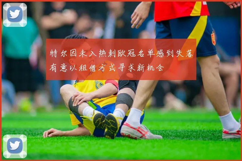 特尔因未入热刺欧冠名单感到失落有意以租借方式寻求新机会