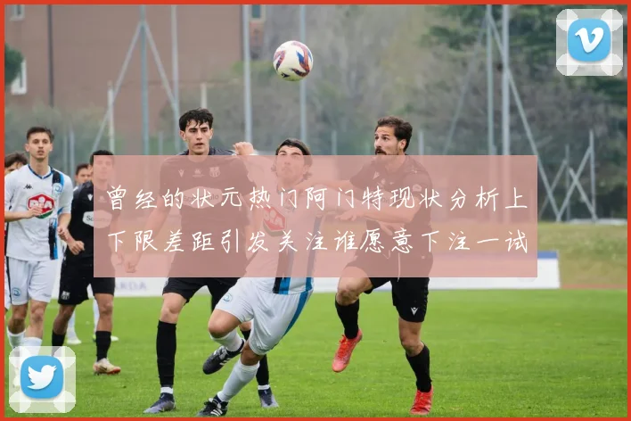 曾经的状元热门阿门特现状分析上下限差距引发关注谁愿意下注一试身手