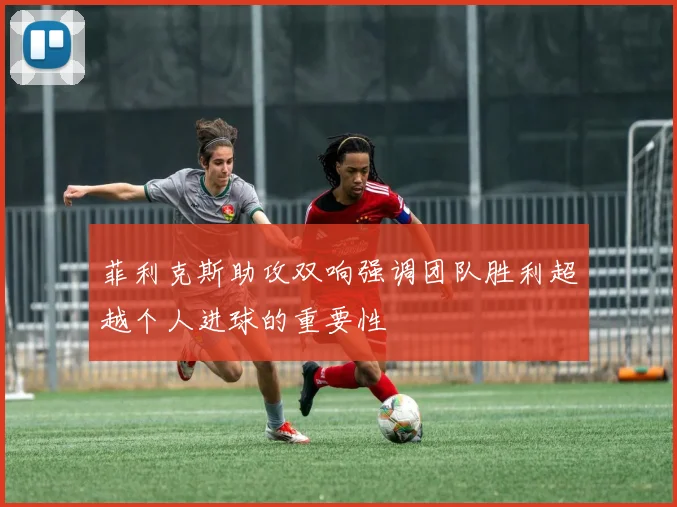 菲利克斯助攻双响强调团队胜利超越个人进球的重要性