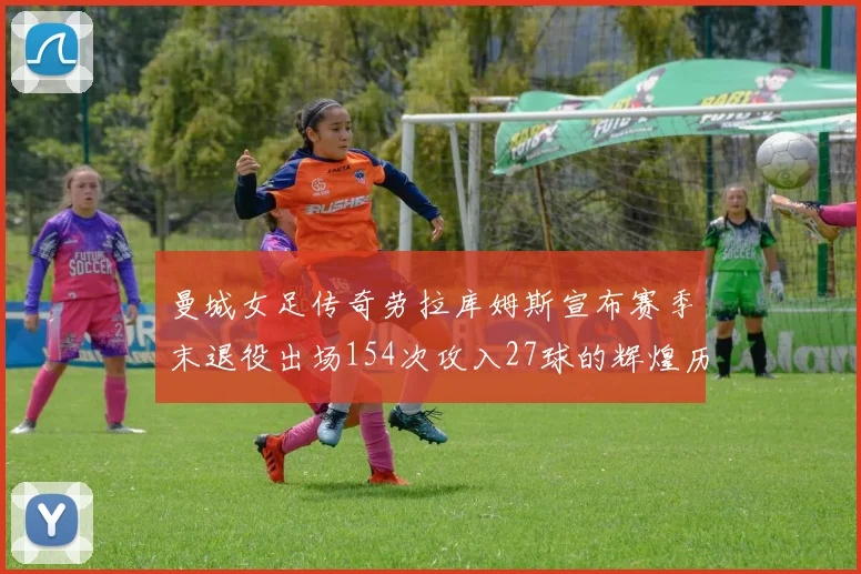 曼城女足传奇劳拉库姆斯宣布赛季末退役出场154次攻入27球的辉煌历程