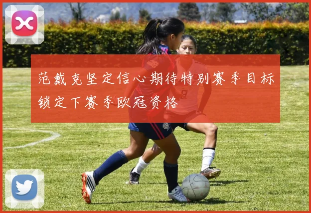 范戴克坚定信心期待特别赛季目标锁定下赛季欧冠资格