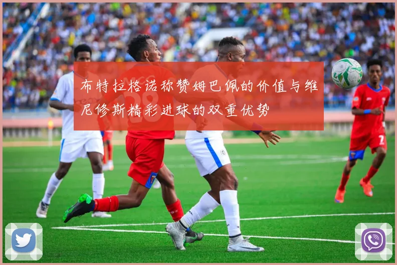 布特拉格诺称赞姆巴佩的价值与维尼修斯精彩进球的双重优势