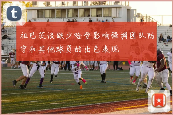祖巴茨谈缺少哈登影响强调团队防守和其他球员的出色表现