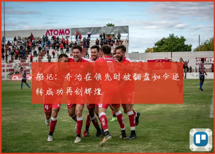 船记：乔治在领先时被翻盘如今逆转成功再创辉煌