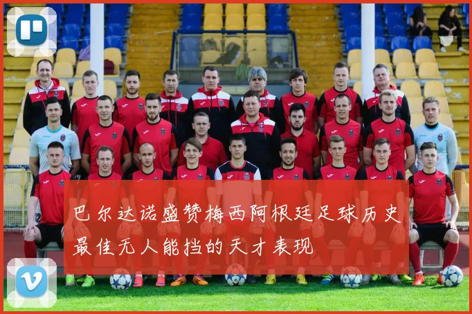 巴尔达诺盛赞梅西阿根廷足球历史最佳无人能挡的天才表现