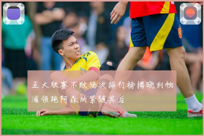 五大联赛不败场次排行榜揭晓利物浦领跑阿森纳紧随其后