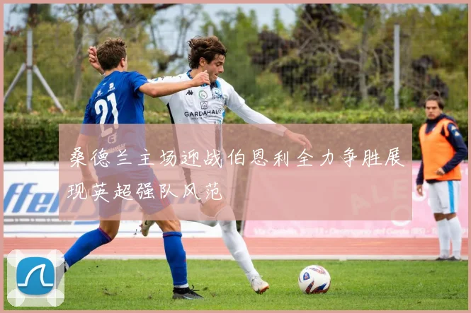 桑德兰主场迎战伯恩利全力争胜展现英超强队风范