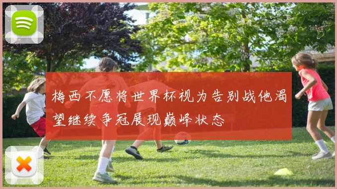梅西不愿将世界杯视为告别战他渴望继续争冠展现巅峰状态